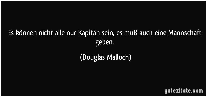 Es können nicht alle nur Kapitän sein, es muß auch eine Mannschaft geben. (Douglas Malloch)