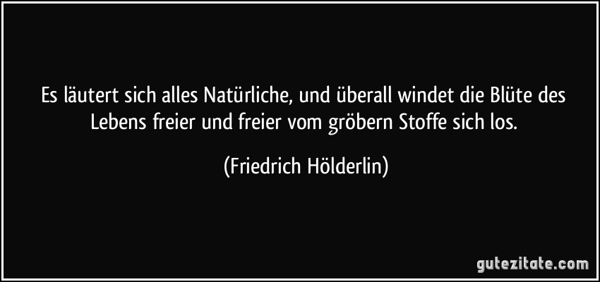 Es läutert sich alles Natürliche, und überall windet die Blüte des Lebens freier und freier vom gröbern Stoffe sich los. (Friedrich Hölderlin)