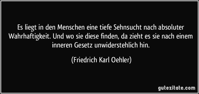 Es liegt in den Menschen eine tiefe Sehnsucht nach absoluter Wahrhaftigkeit. Und wo sie diese finden, da zieht es sie nach einem inneren Gesetz unwiderstehlich hin. (Friedrich Karl Oehler)