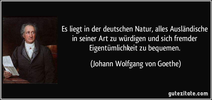 Es liegt in der deutschen Natur, alles Ausländische in seiner Art zu würdigen und sich fremder Eigentümlichkeit zu bequemen. (Johann Wolfgang von Goethe)