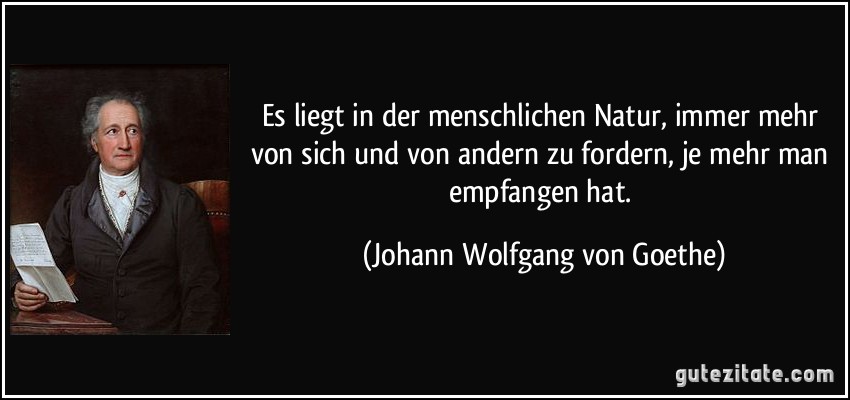 Es liegt in der menschlichen Natur, immer mehr von sich und von andern zu fordern, je mehr man empfangen hat. (Johann Wolfgang von Goethe)