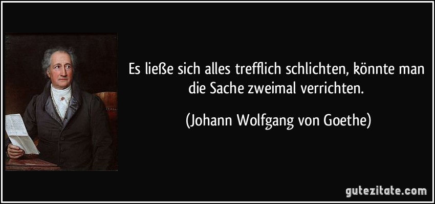 Es ließe sich alles trefflich schlichten, könnte man die Sache zweimal verrichten. (Johann Wolfgang von Goethe)