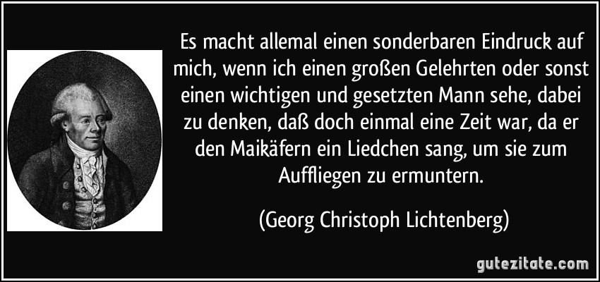 Es macht allemal einen sonderbaren Eindruck auf mich, wenn ich einen großen Gelehrten oder sonst einen wichtigen und gesetzten Mann sehe, dabei zu denken, daß doch einmal eine Zeit war, da er den Maikäfern ein Liedchen sang, um sie zum Auffliegen zu ermuntern. (Georg Christoph Lichtenberg)