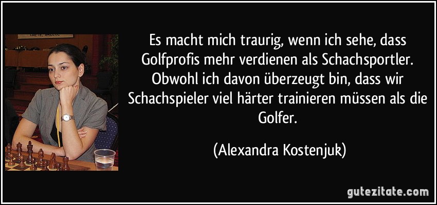 Es macht mich traurig, wenn ich sehe, dass Golfprofis mehr verdienen als Schachsportler. Obwohl ich davon überzeugt bin, dass wir Schachspieler viel härter trainieren müssen als die Golfer. (Alexandra Kostenjuk)