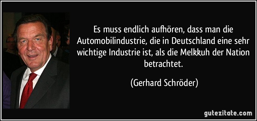 Es muss endlich aufhören, dass man die Automobilindustrie, die in Deutschland eine sehr wichtige Industrie ist, als die Melkkuh der Nation betrachtet. (Gerhard Schröder)