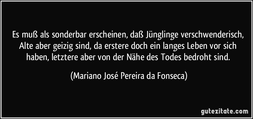 Es muß als sonderbar erscheinen, daß Jünglinge verschwenderisch, Alte aber geizig sind, da erstere doch ein langes Leben vor sich haben, letztere aber von der Nähe des Todes bedroht sind. (Mariano José Pereira da Fonseca)