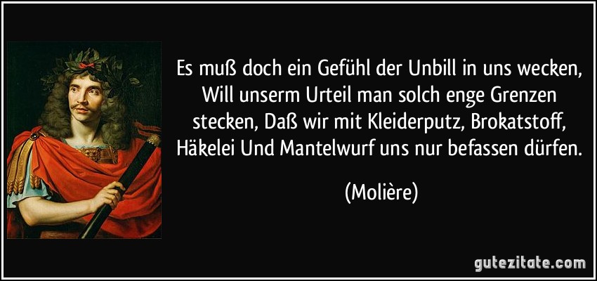 Es muß doch ein Gefühl der Unbill in uns wecken, Will unserm Urteil man solch enge Grenzen stecken, Daß wir mit Kleiderputz, Brokatstoff, Häkelei Und Mantelwurf uns nur befassen dürfen. (Molière)