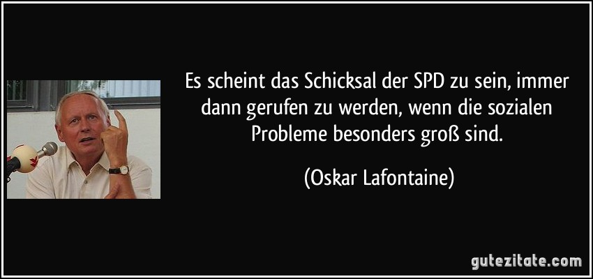 Es scheint das Schicksal der SPD zu sein, immer dann gerufen zu werden, wenn die sozialen Probleme besonders groß sind. (Oskar Lafontaine)