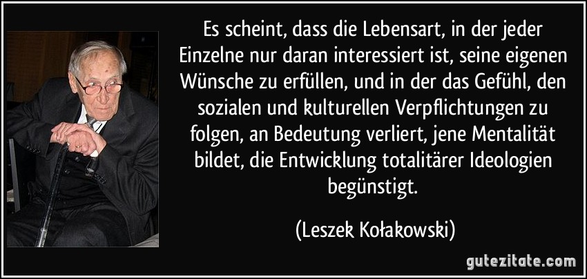 Es scheint, dass die Lebensart, in der jeder Einzelne nur daran interessiert ist, seine eigenen Wünsche zu erfüllen, und in der das Gefühl, den sozialen und kulturellen Verpflichtungen zu folgen, an Bedeutung verliert, jene Mentalität bildet, die Entwicklung totalitärer Ideologien begünstigt. (Leszek Kołakowski)