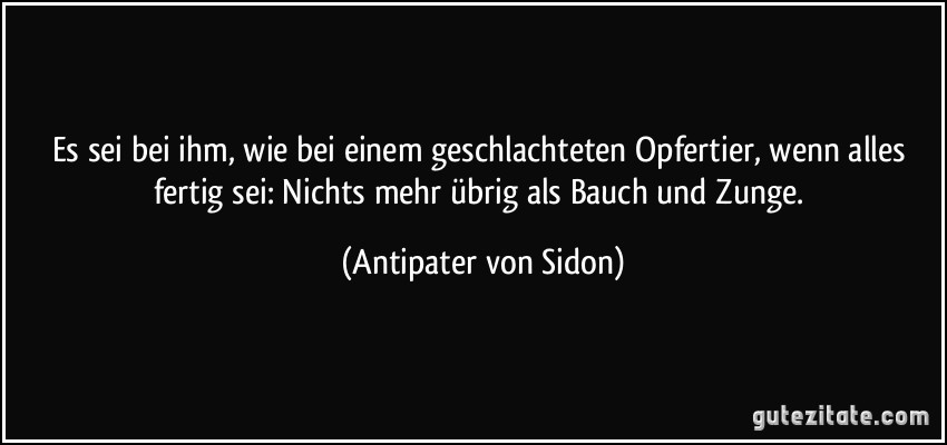 Es sei bei ihm, wie bei einem geschlachteten Opfertier, wenn alles fertig sei: Nichts mehr übrig als Bauch und Zunge. (Antipater von Sidon)