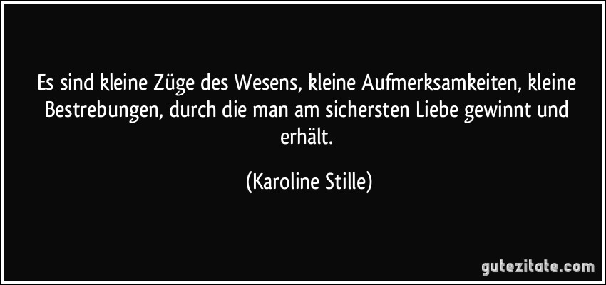 Es sind kleine Züge des Wesens, kleine Aufmerksamkeiten, kleine Bestrebungen, durch die man am sichersten Liebe gewinnt und erhält. (Karoline Stille)