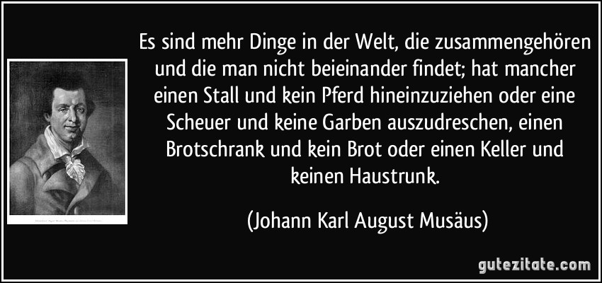 Es sind mehr Dinge in der Welt, die zusammengehören und die man nicht beieinander findet; hat mancher einen Stall und kein Pferd hineinzuziehen oder eine Scheuer und keine Garben auszudreschen, einen Brotschrank und kein Brot oder einen Keller und keinen Haustrunk. (Johann Karl August Musäus)