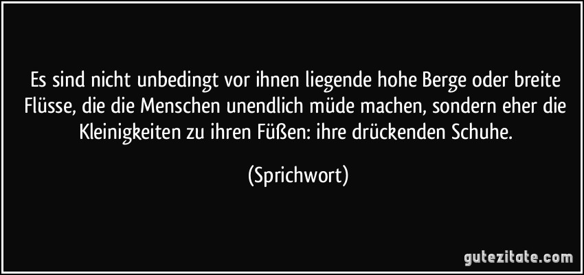 Es sind nicht unbedingt vor ihnen liegende hohe Berge oder breite Flüsse, die die Menschen unendlich müde machen, sondern eher die Kleinigkeiten zu ihren Füßen: ihre drückenden Schuhe. (Sprichwort)