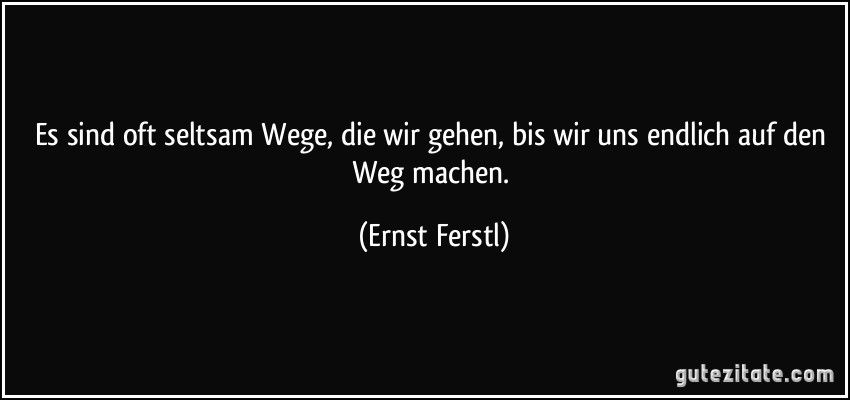 Es sind oft seltsam Wege, die wir gehen, bis wir uns endlich auf den Weg machen. (Ernst Ferstl)