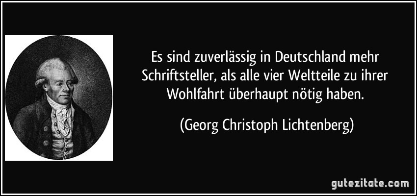 Es sind zuverlässig in Deutschland mehr Schriftsteller, als alle vier Weltteile zu ihrer Wohlfahrt überhaupt nötig haben. (Georg Christoph Lichtenberg)