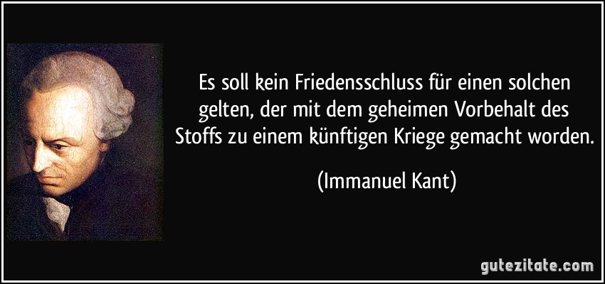 Es soll kein Friedensschluss für einen solchen gelten, der mit dem geheimen Vorbehalt des Stoffs zu einem künftigen Kriege gemacht worden. (Immanuel Kant)