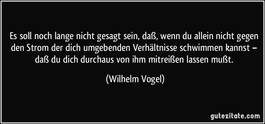 Es soll noch lange nicht gesagt sein, daß, wenn du allein nicht gegen den Strom der dich umgebenden Verhältnisse schwimmen kannst – daß du dich durchaus von ihm mitreißen lassen mußt. (Wilhelm Vogel)