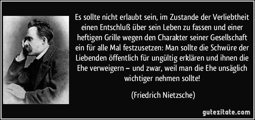 Es sollte nicht erlaubt sein, im Zustande der Verliebtheit einen Entschluß über sein Leben zu fassen und einer heftigen Grille wegen den Charakter seiner Gesellschaft ein für alle Mal festzusetzen: Man sollte die Schwüre der Liebenden öffentlich für ungültig erklären und ihnen die Ehe verweigern – und zwar, weil man die Ehe unsäglich wichtiger nehmen sollte! (Friedrich Nietzsche)