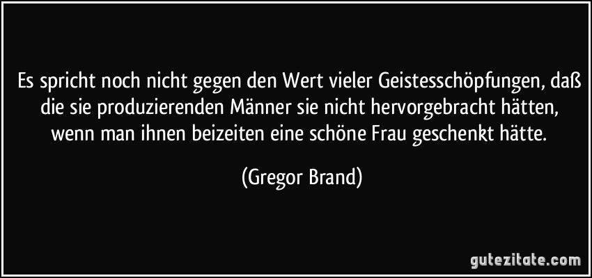 Es spricht noch nicht gegen den Wert vieler Geistesschöpfungen, daß die sie produzierenden Männer sie nicht hervorgebracht hätten, wenn man ihnen beizeiten eine schöne Frau geschenkt hätte. (Gregor Brand)