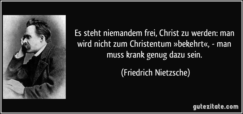 Es steht niemandem frei, Christ zu werden: man wird nicht zum Christentum »bekehrt«, - man muss krank genug dazu sein. (Friedrich Nietzsche)