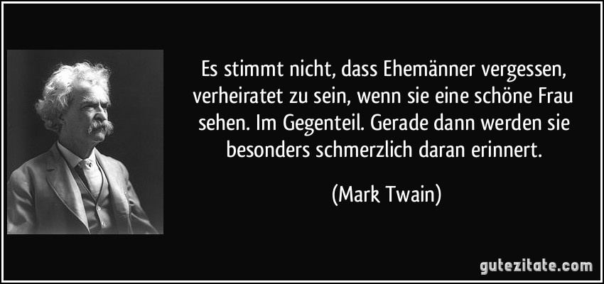 Es stimmt nicht, dass Ehemänner vergessen, verheiratet zu sein, wenn sie eine schöne Frau sehen. Im Gegenteil. Gerade dann werden sie besonders schmerzlich daran erinnert. (Mark Twain)