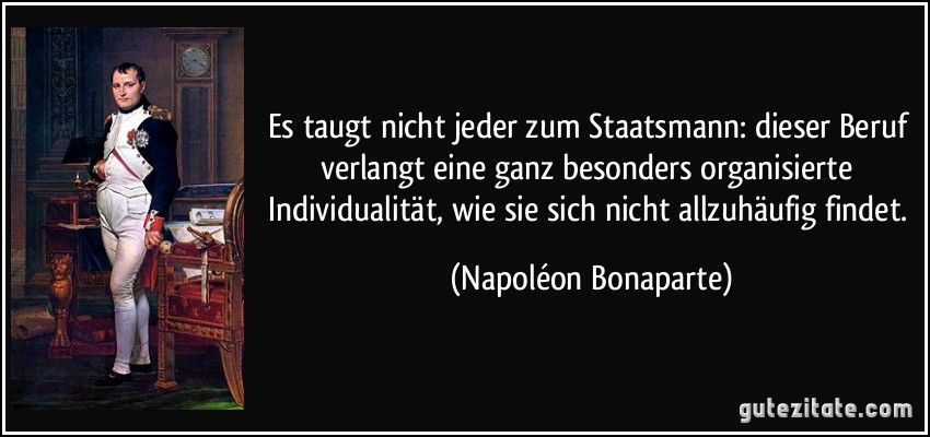 Es taugt nicht jeder zum Staatsmann: dieser Beruf verlangt eine ganz besonders organisierte Individualität, wie sie sich nicht allzuhäufig findet. (Napoléon Bonaparte)