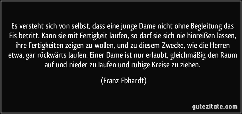 Es versteht sich von selbst, dass eine junge Dame nicht ohne Begleitung das Eis betritt. Kann sie mit Fertigkeit laufen, so darf sie sich nie hinreißen lassen, ihre Fertigkeiten zeigen zu wollen, und zu diesem Zwecke, wie die Herren etwa, gar rückwärts laufen. Einer Dame ist nur erlaubt, gleichmäßig den Raum auf und nieder zu laufen und ruhige Kreise zu ziehen. (Franz Ebhardt)