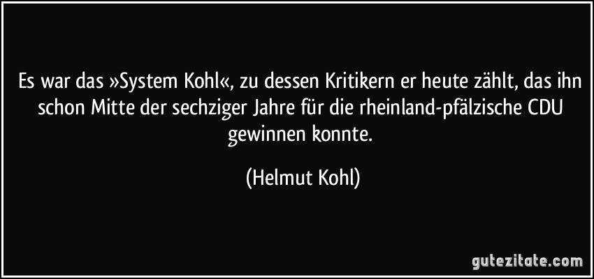 Es war das »System Kohl«, zu dessen Kritikern er heute zählt, das ihn schon Mitte der sechziger Jahre für die rheinland-pfälzische CDU gewinnen konnte. (Helmut Kohl)