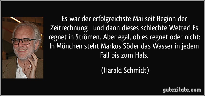 Es war der erfolgreichste Mai seit Beginn der Zeitrechnung  und dann dieses schlechte Wetter! Es regnet in Strömen. Aber egal, ob es regnet oder nicht: In München steht Markus Söder das Wasser in jedem Fall bis zum Hals. (Harald Schmidt)