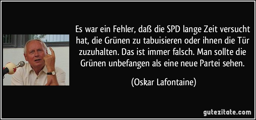 Es war ein Fehler, daß die SPD lange Zeit versucht hat, die Grünen zu tabuisieren oder ihnen die Tür zuzuhalten. Das ist immer falsch. Man sollte die Grünen unbefangen als eine neue Partei sehen. (Oskar Lafontaine)