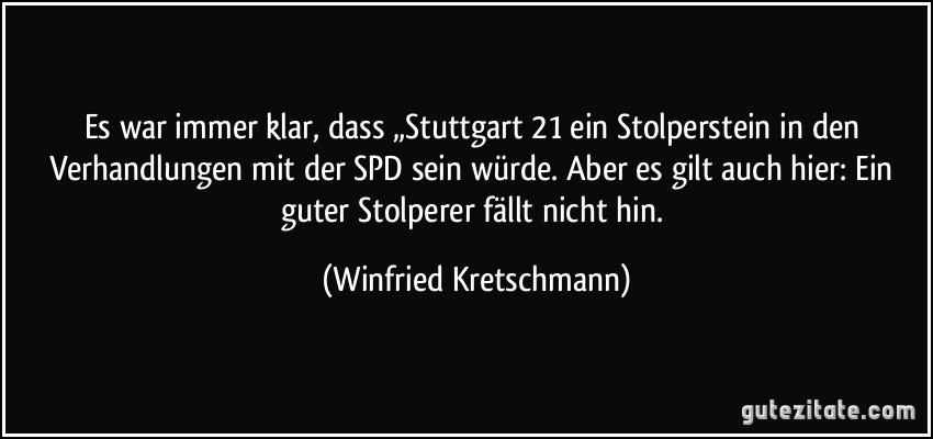 Es war immer klar, dass „Stuttgart 21 ein Stolperstein in den Verhandlungen mit der SPD sein würde. Aber es gilt auch hier: Ein guter Stolperer fällt nicht hin. (Winfried Kretschmann)