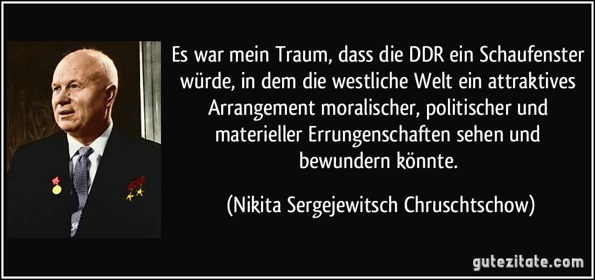 Es war mein Traum, dass die DDR ein Schaufenster würde, in dem die westliche Welt ein attraktives Arrangement moralischer, politischer und materieller Errungenschaften sehen und bewundern könnte. (Nikita Sergejewitsch Chruschtschow)