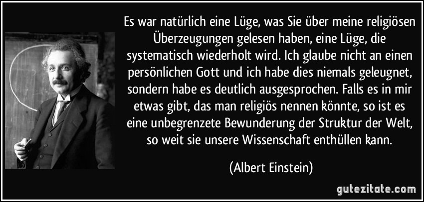 Es war natürlich eine Lüge, was Sie über meine religiösen Überzeugungen gelesen haben, eine Lüge, die systematisch wiederholt wird. Ich glaube nicht an einen persönlichen Gott und ich habe dies niemals geleugnet, sondern habe es deutlich ausgesprochen. Falls es in mir etwas gibt, das man religiös nennen könnte, so ist es eine unbegrenzete Bewunderung der Struktur der Welt, so weit sie unsere Wissenschaft enthüllen kann. (Albert Einstein)