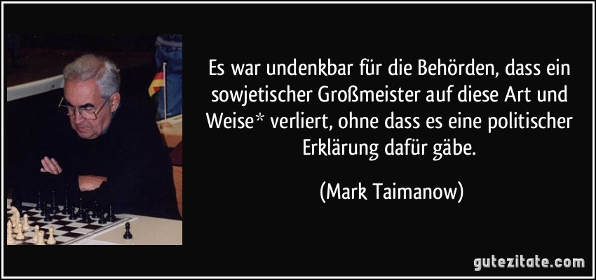 Es war undenkbar für die Behörden, dass ein sowjetischer Großmeister auf diese Art und Weise* verliert, ohne dass es eine politischer Erklärung dafür gäbe. (Mark Taimanow)