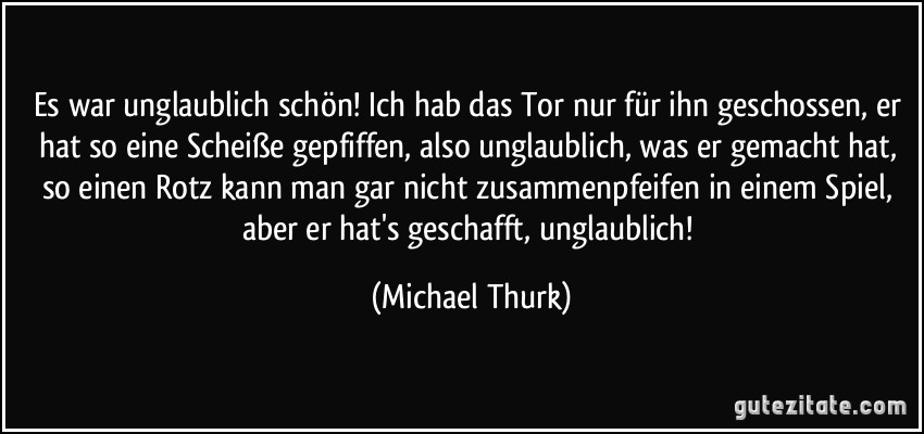 Es war unglaublich schön! Ich hab das Tor nur für ihn geschossen, er hat so eine Scheiße gepfiffen, also unglaublich, was er gemacht hat, so einen Rotz kann man gar nicht zusammenpfeifen in einem Spiel, aber er hat's geschafft, unglaublich! (Michael Thurk)