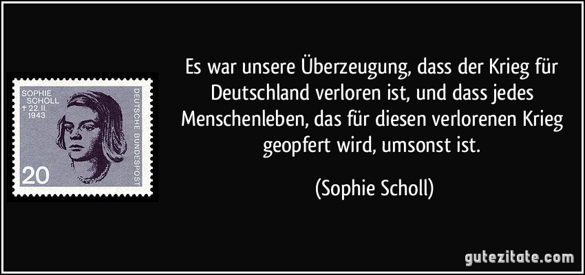 Es war unsere Überzeugung, dass der Krieg für Deutschland verloren ist, und dass jedes Menschenleben, das für diesen verlorenen Krieg geopfert wird, umsonst ist. (Sophie Scholl)