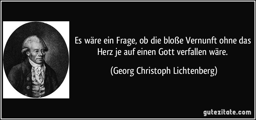 Es wäre ein Frage, ob die bloße Vernunft ohne das Herz je auf einen Gott verfallen wäre. (Georg Christoph Lichtenberg)