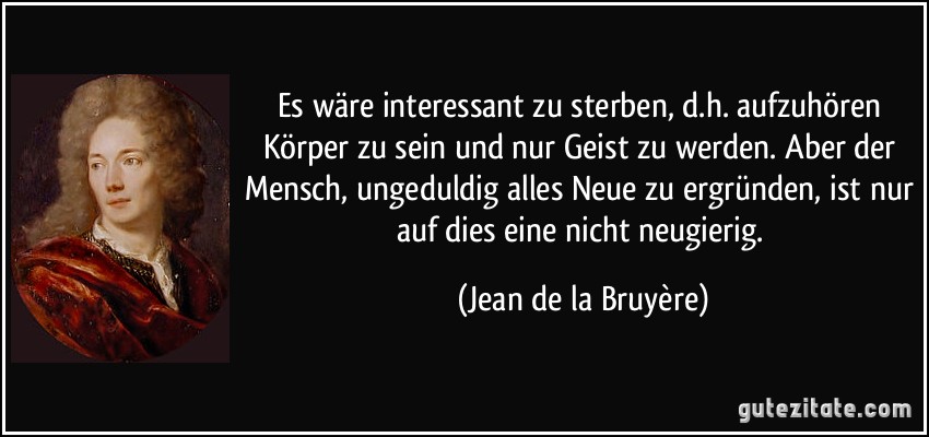 Es wäre interessant zu sterben, d.h. aufzuhören Körper zu sein und nur Geist zu werden. Aber der Mensch, ungeduldig alles Neue zu ergründen, ist nur auf dies eine nicht neugierig. (Jean de la Bruyère)