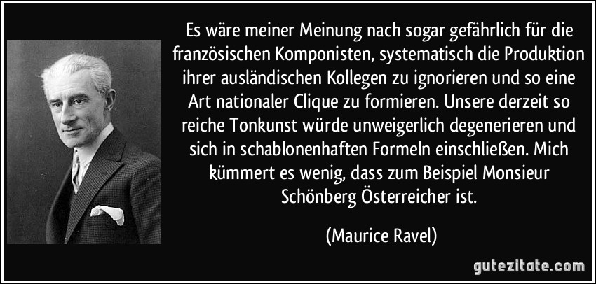 Es wäre meiner Meinung nach sogar gefährlich für die französischen Komponisten, systematisch die Produktion ihrer ausländischen Kollegen zu ignorieren und so eine Art nationaler Clique zu formieren. Unsere derzeit so reiche Tonkunst würde unweigerlich degenerieren und sich in schablonenhaften Formeln einschließen. Mich kümmert es wenig, dass zum Beispiel Monsieur Schönberg Österreicher ist. (Maurice Ravel)