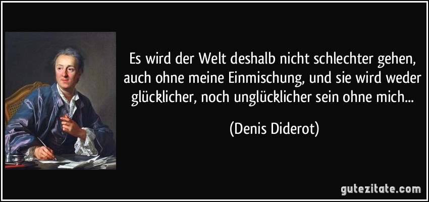 Es wird der Welt deshalb nicht schlechter gehen, auch ohne meine Einmischung, und sie wird weder glücklicher, noch unglücklicher sein ohne mich... (Denis Diderot)