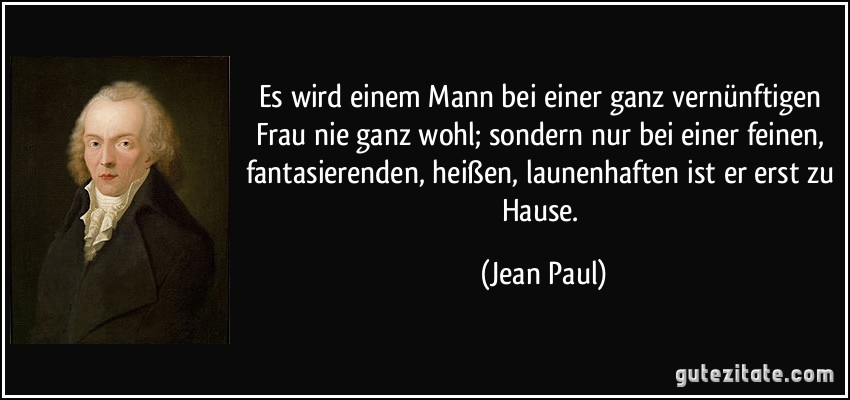 Es wird einem Mann bei einer ganz vernünftigen Frau nie ganz wohl; sondern nur bei einer feinen, fantasierenden, heißen, launenhaften ist er erst zu Hause. (Jean Paul)