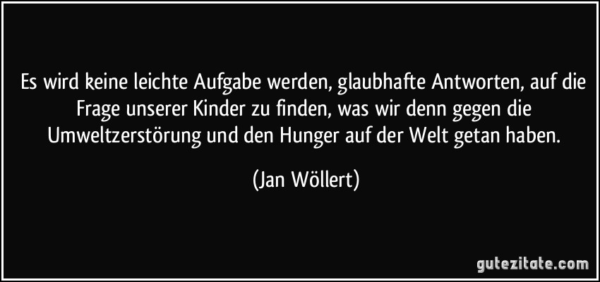 Es wird keine leichte Aufgabe werden, glaubhafte Antworten, auf die Frage unserer Kinder zu finden, was wir denn gegen die Umweltzerstörung und den Hunger auf der Welt getan haben. (Jan Wöllert)