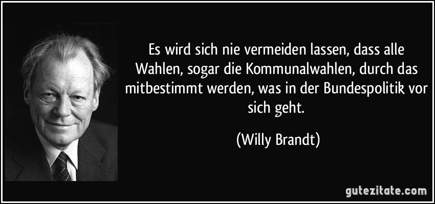 Es wird sich nie vermeiden lassen, dass alle Wahlen, sogar die Kommunalwahlen, durch das mitbestimmt werden, was in der Bundespolitik vor sich geht. (Willy Brandt)