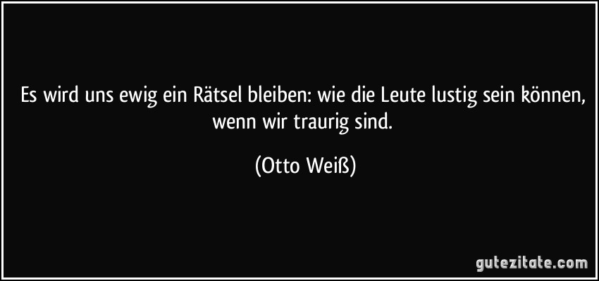 Es wird uns ewig ein Rätsel bleiben: wie die Leute lustig sein können, wenn wir traurig sind. (Otto Weiß)