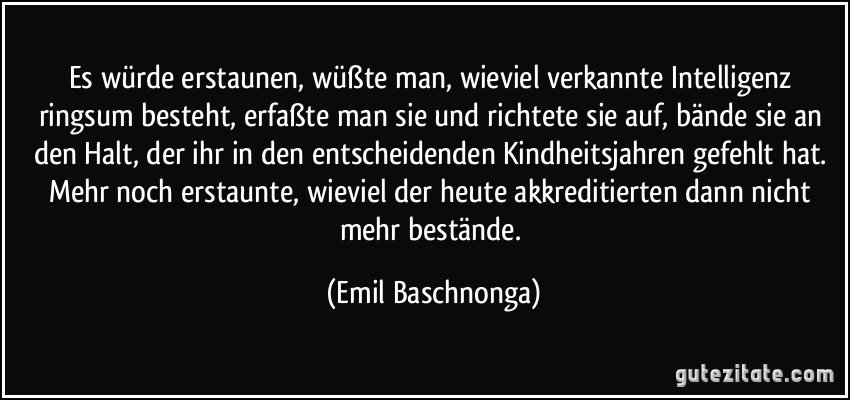 Es würde erstaunen, wüßte man, wieviel verkannte Intelligenz ringsum besteht, erfaßte man sie und richtete sie auf, bände sie an den Halt, der ihr in den entscheidenden Kindheitsjahren gefehlt hat. Mehr noch erstaunte, wieviel der heute akkreditierten dann nicht mehr bestände. (Emil Baschnonga)