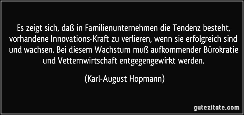 Es zeigt sich, daß in Familienunternehmen die Tendenz besteht, vorhandene Innovations-Kraft zu verlieren, wenn sie erfolgreich sind und wachsen. Bei diesem Wachstum muß aufkommender Bürokratie und Vetternwirtschaft entgegengewirkt werden. (Karl-August Hopmann)