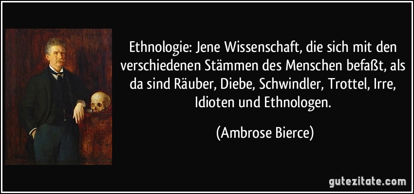 Ethnologie: Jene Wissenschaft, die sich mit den verschiedenen Stämmen des Menschen befaßt, als da sind Räuber, Diebe, Schwindler, Trottel, Irre, Idioten und Ethnologen. (Ambrose Bierce)