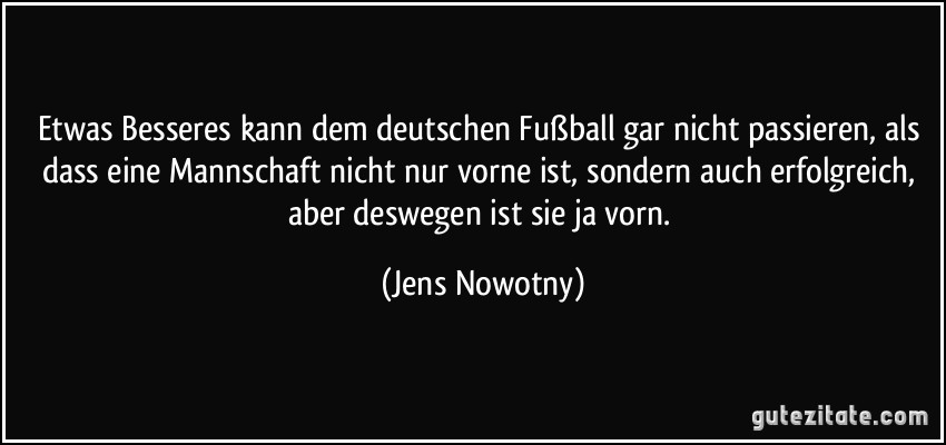 Etwas Besseres kann dem deutschen Fußball gar nicht passieren, als dass eine Mannschaft nicht nur vorne ist, sondern auch erfolgreich, aber deswegen ist sie ja vorn. (Jens Nowotny)