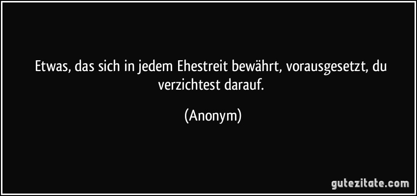Etwas, das sich in jedem Ehestreit bewährt, vorausgesetzt, du verzichtest darauf. (Anonym)