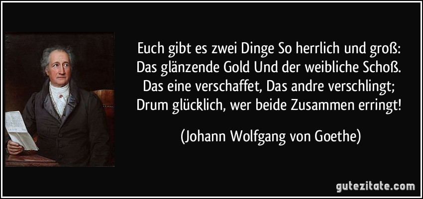 Euch gibt es zwei Dinge / So herrlich und groß: / Das glänzende Gold / Und der weibliche Schoß. / Das eine verschaffet, / Das andre verschlingt; / Drum glücklich, wer beide / Zusammen erringt! (Johann Wolfgang von Goethe)